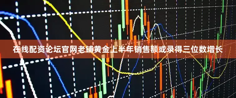 在线配资论坛官网老铺黄金上半年销售额或录得三位数增长