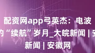 配资网app弓英杰：电波背后的“续航”岁月_大皖新闻 | 安徽网